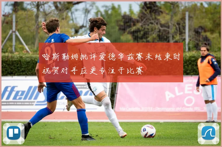 哈斯勒姆批评爱德华兹赛未结束时祝贺对手应更专注于比赛