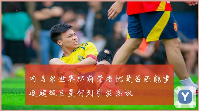 内马尔世界杯前景堪忧是否还能重返超级巨星行列引发热议