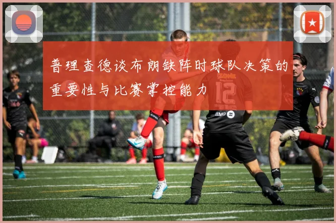 普理查德谈布朗缺阵时球队决策的重要性与比赛掌控能力