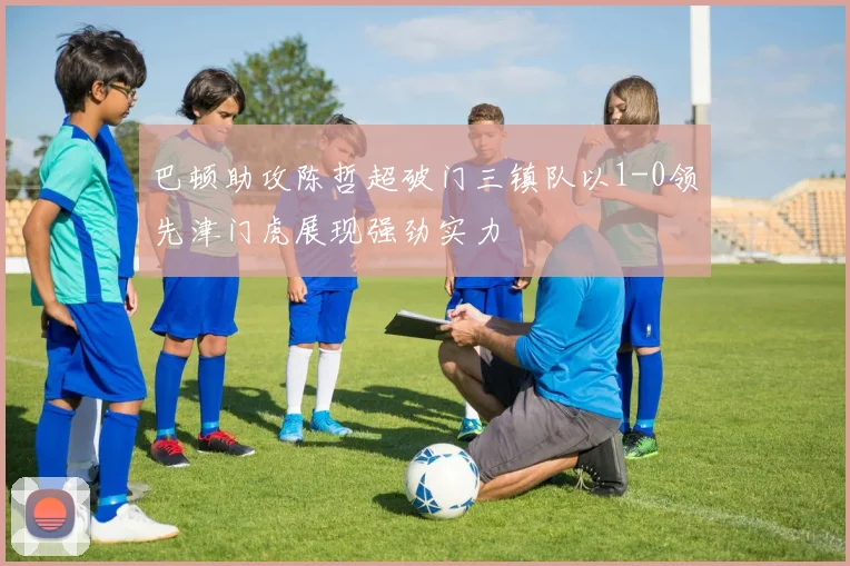 巴顿助攻陈哲超破门三镇队以1-0领先津门虎展现强劲实力