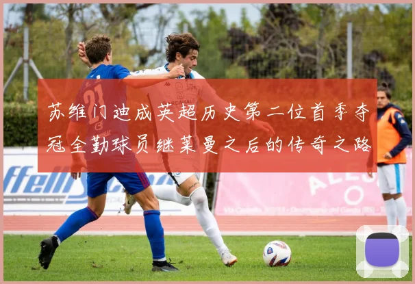 苏维门迪成英超历史第二位首季夺冠全勤球员继莱曼之后的传奇之路