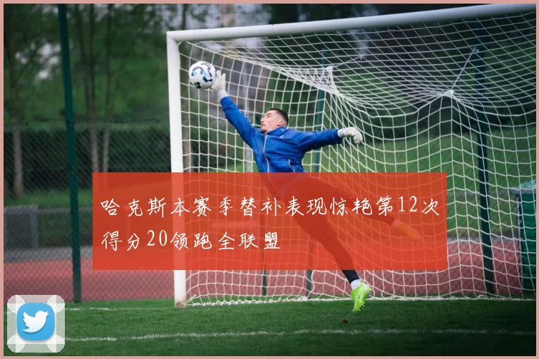 哈克斯本赛季替补表现惊艳第12次得分20领跑全联盟