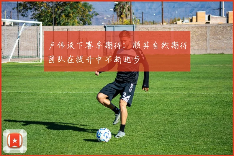 卢伟谈下赛季期待：顺其自然期待团队在提升中不断进步