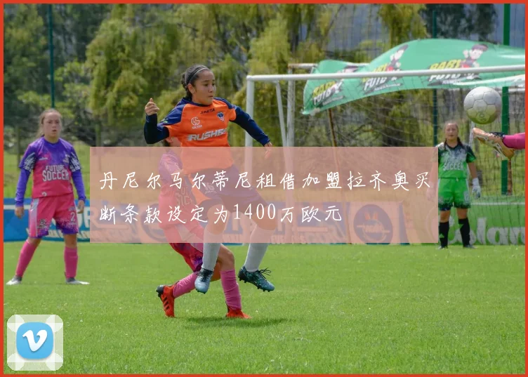 丹尼尔马尔蒂尼租借加盟拉齐奥买断条款设定为1400万欧元