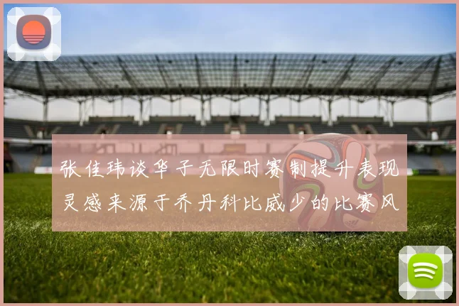 张佳玮谈华子无限时赛制提升表现灵感来源于乔丹科比威少的比赛风格