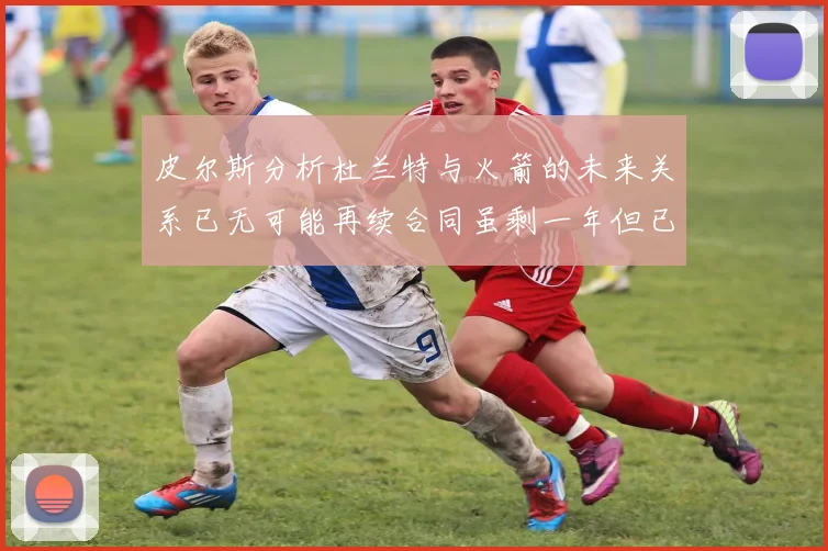 皮尔斯分析杜兰特与火箭的未来关系已无可能再续合同虽剩一年但已破裂