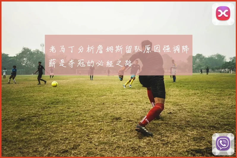 老马丁分析詹姆斯留队原因强调降薪是夺冠的必经之路