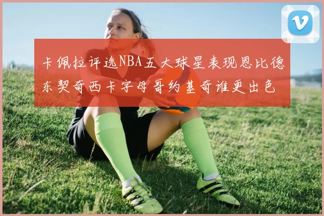 卡佩拉评选NBA五大球星表现恩比德东契奇西卡字母哥约基奇谁更出色