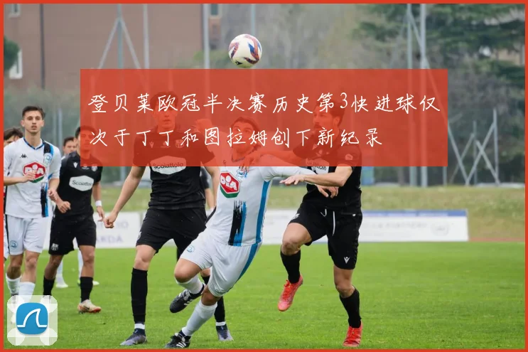 登贝莱欧冠半决赛历史第3快进球仅次于丁丁和图拉姆创下新纪录