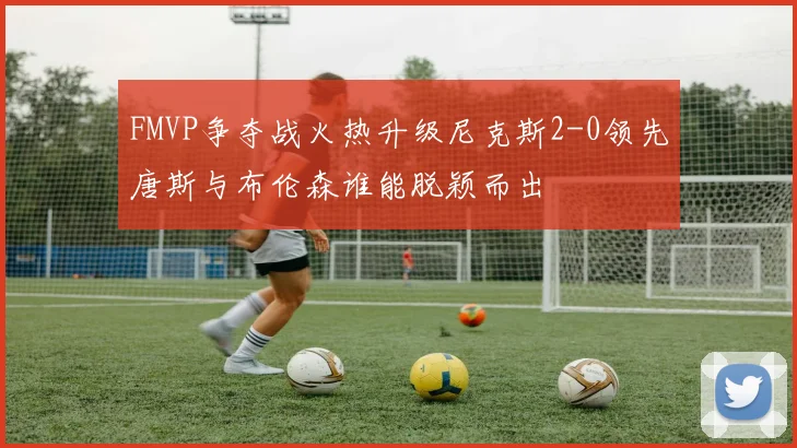 FMVP争夺战火热升级尼克斯2-0领先唐斯与布伦森谁能脱颖而出